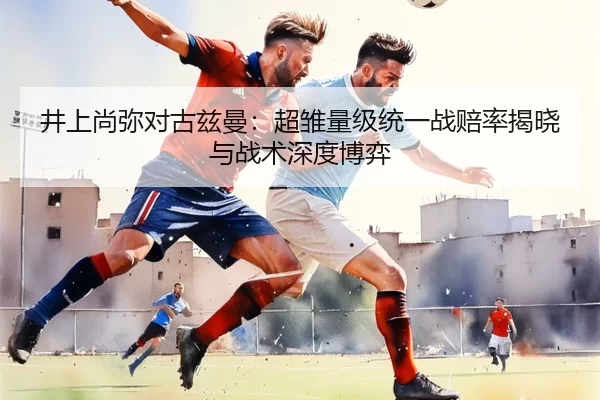 井上尚弥对古兹曼：超雏量级统一战赔率揭晓与战术深度博弈