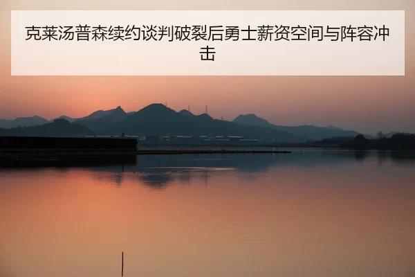 克莱汤普森续约谈判破裂后勇士薪资空间与阵容冲击